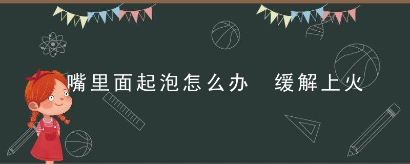 嘴里面起泡怎么办 缓解上火嘴巴起泡的方法